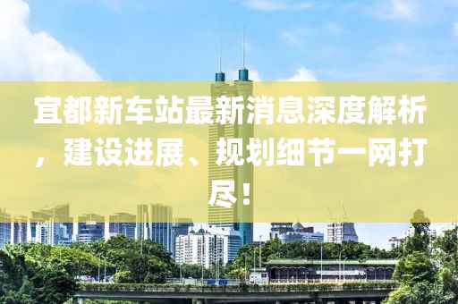 宜都新車站最新消息深度解析，建設(shè)進展、規(guī)劃細節(jié)一網(wǎng)打盡！