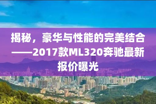 揭秘，豪華與性能的完美結(jié)合——2017款ML320奔馳最新報(bào)價(jià)曝光