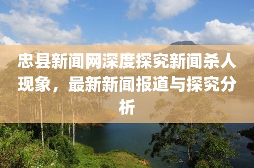 忠縣新聞網(wǎng)深度探究新聞殺人現(xiàn)象，最新新聞報(bào)道與探究分析