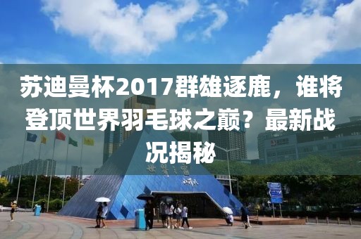 蘇迪曼杯2017群雄逐鹿，誰(shuí)將登頂世界羽毛球之巔？最新戰(zhàn)況揭秘