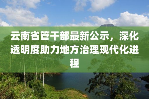 云南省管干部最新公示，深化透明度助力地方治理現(xiàn)代化進(jìn)程