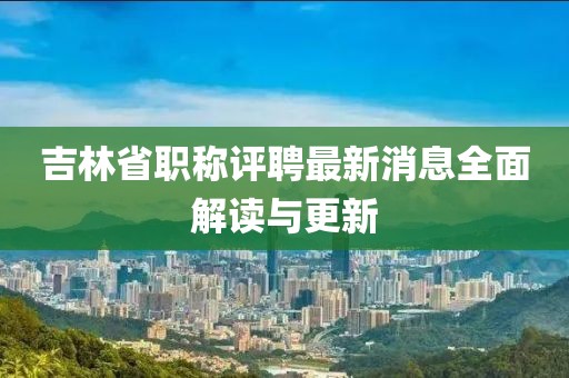 吉林省職稱評聘最新消息全面解讀與更新