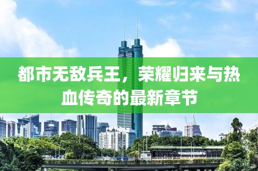 都市無敵兵王，榮耀歸來與熱血傳奇的最新章節(jié)