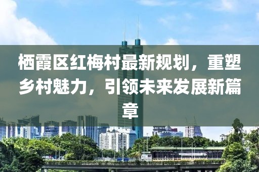 棲霞區(qū)紅梅村最新規(guī)劃，重塑鄉(xiāng)村魅力，引領(lǐng)未來(lái)發(fā)展新篇章