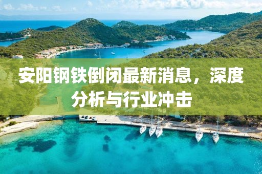 安陽鋼鐵倒閉最新消息，深度分析與行業(yè)沖擊