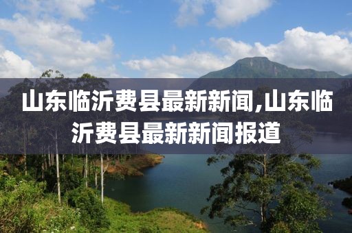 山東臨沂費縣最新新聞,山東臨沂費縣最新新聞報道