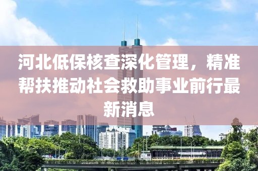 河北低保核查深化管理，精準幫扶推動社會救助事業(yè)前行最新消息