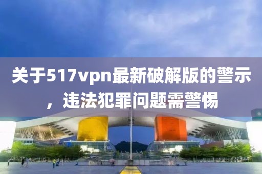 關(guān)于517vpn最新破解版的警示，違法犯罪問題需警惕