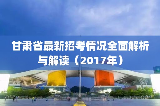 甘肅省最新招考情況全面解析與解讀（2017年）