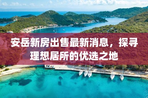 安岳新房出售最新消息，探尋理想居所的優(yōu)選之地