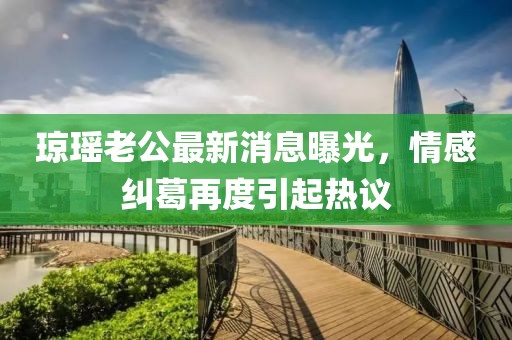 瓊瑤老公最新消息曝光，情感糾葛再度引起熱議