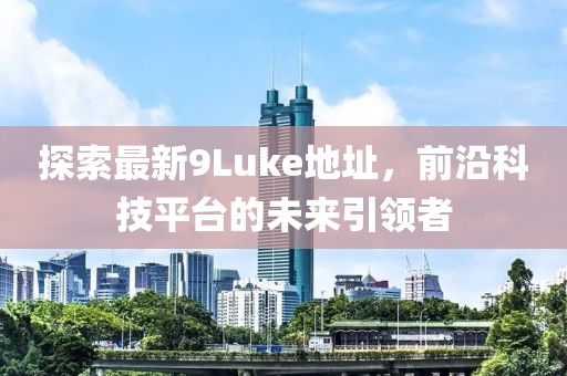 探索最新9Luke地址，前沿科技平臺的未來引領(lǐng)者