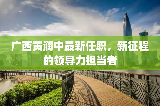 廣西黃潤中最新任職，新征程的領導力擔當者