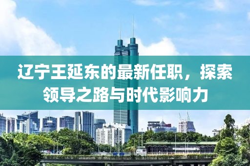 遼寧王延?xùn)|的最新任職，探索領(lǐng)導(dǎo)之路與時(shí)代影響力