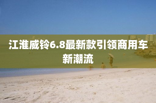 江淮威鈴6.8最新款引領(lǐng)商用車新潮流