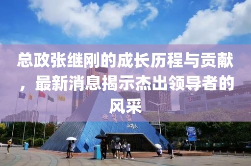 總政張繼剛的成長(zhǎng)歷程與貢獻(xiàn)，最新消息揭示杰出領(lǐng)導(dǎo)者的風(fēng)采