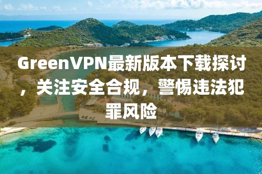 GreenVPN最新版本下載探討，關(guān)注安全合規(guī)，警惕違法犯罪風(fēng)險