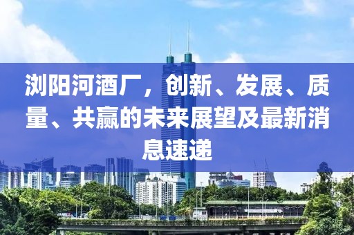 瀏陽河酒廠，創(chuàng)新、發(fā)展、質(zhì)量、共贏的未來展望及最新消息速遞