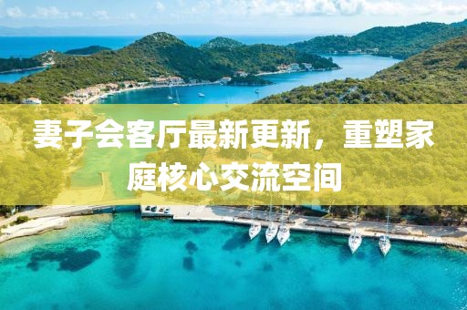 妻子會客廳最新更新，重塑家庭核心交流空間