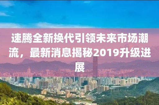 速騰全新?lián)Q代引領(lǐng)未來市場潮流，最新消息揭秘2019升級進展