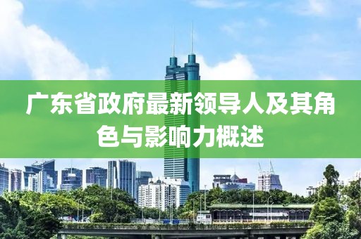 廣東省政府最新領(lǐng)導(dǎo)人及其角色與影響力概述