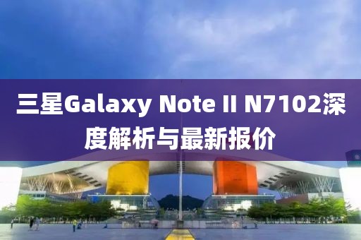 三星Galaxy Note II N7102深度解析與最新報(bào)價(jià)