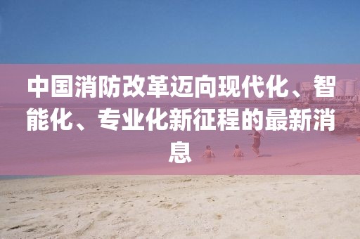 中國消防改革邁向現(xiàn)代化、智能化、專業(yè)化新征程的最新消息