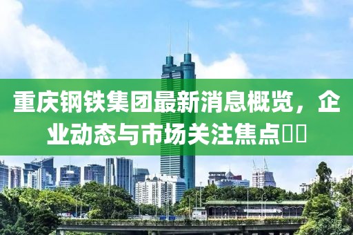 重慶鋼鐵集團(tuán)最新消息概覽，企業(yè)動態(tài)與市場關(guān)注焦點??