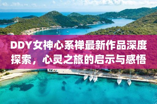 DDY女神心系禪最新作品深度探索，心靈之旅的啟示與感悟