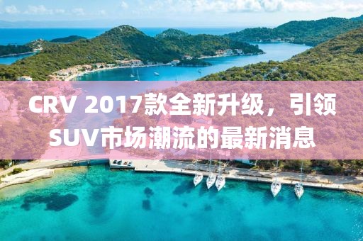 CRV 2017款全新升級(jí)，引領(lǐng)SUV市場(chǎng)潮流的最新消息