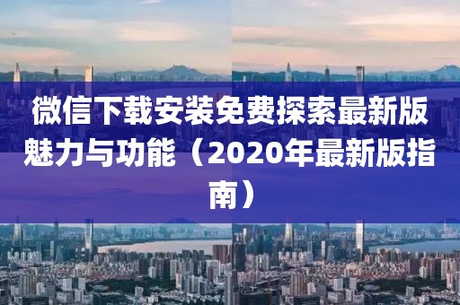 微信下載安裝免費(fèi)探索最新版魅力與功能（2020年最新版指南）