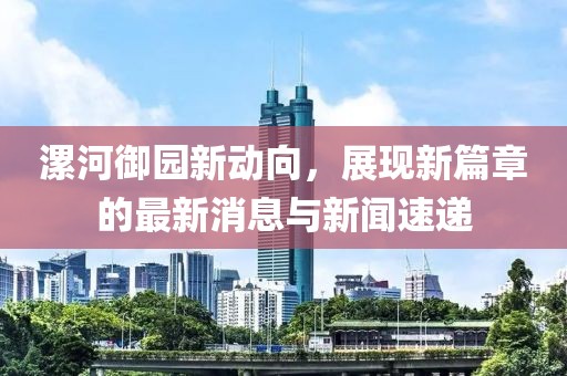 漯河御園新動向，展現(xiàn)新篇章的最新消息與新聞速遞