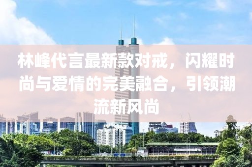 林峰代言最新款對戒，閃耀時尚與愛情的完美融合，引領(lǐng)潮流新風(fēng)尚