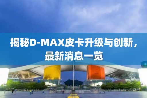 揭秘D-MAX皮卡升級(jí)與創(chuàng)新，最新消息一覽