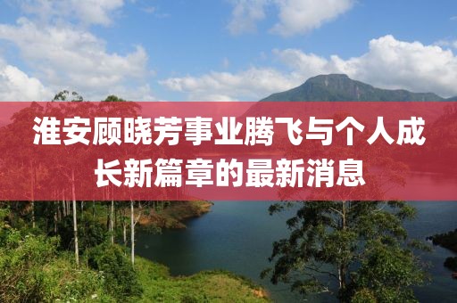 淮安顧曉芳事業(yè)騰飛與個(gè)人成長(zhǎng)新篇章的最新消息