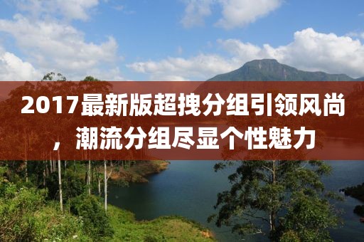 2017最新版超拽分組引領(lǐng)風(fēng)尚，潮流分組盡顯個性魅力