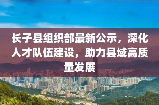 長子縣組織部最新公示，深化人才隊(duì)伍建設(shè)，助力縣域高質(zhì)量發(fā)展