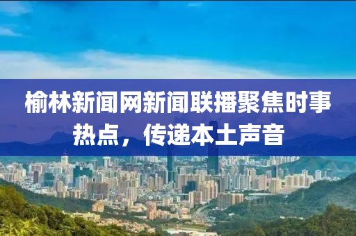 榆林新聞網(wǎng)新聞聯(lián)播聚焦時事熱點，傳遞本土聲音