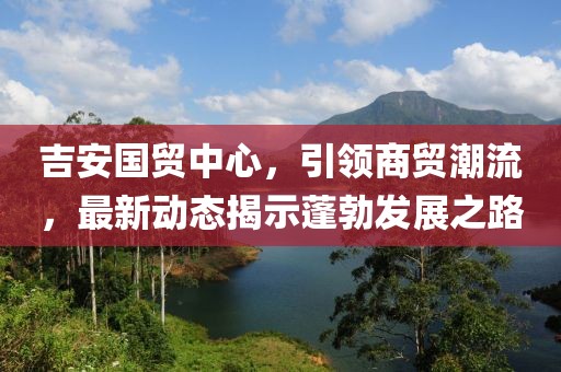 吉安國貿(mào)中心，引領(lǐng)商貿(mào)潮流，最新動態(tài)揭示蓬勃發(fā)展之路