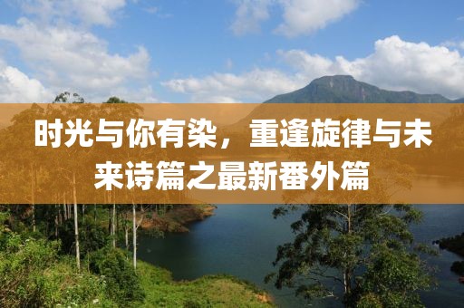 時(shí)光與你有染，重逢旋律與未來詩篇之最新番外篇