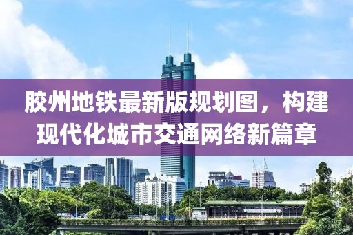 膠州地鐵最新版規(guī)劃圖，構建現(xiàn)代化城市交通網(wǎng)絡新篇章