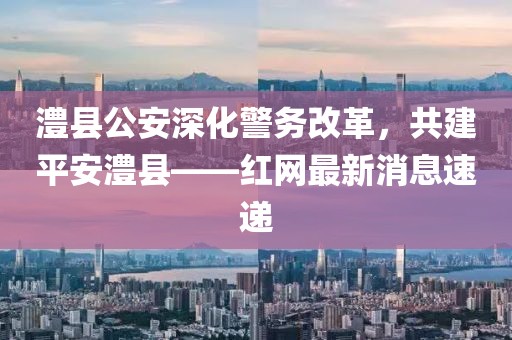 澧縣公安深化警務改革，共建平安澧縣——紅網最新消息速遞