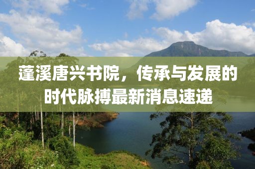 蓬溪唐興書院，傳承與發(fā)展的時代脈搏最新消息速遞