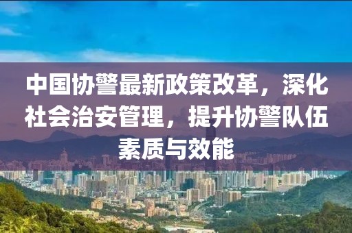 中國協(xié)警最新政策改革，深化社會治安管理，提升協(xié)警隊(duì)伍素質(zhì)與效能