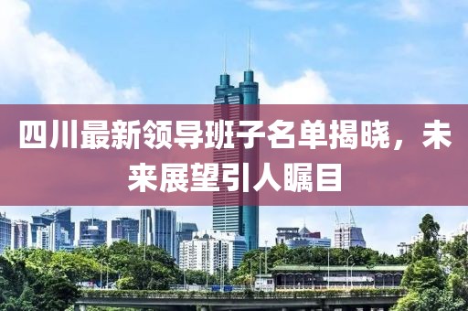 四川最新領(lǐng)導(dǎo)班子名單揭曉，未來展望引人矚目